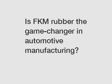 Is FKM rubber the game-changer in automotive manufacturing?