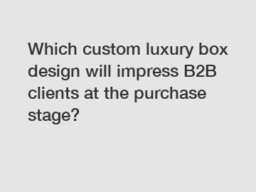 Which custom luxury box design will impress B2B clients at the purchase stage?