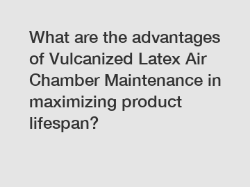 What are the advantages of Vulcanized Latex Air Chamber Maintenance in maximizing product lifespan?