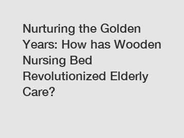 Nurturing the Golden Years: How has Wooden Nursing Bed Revolutionized Elderly Care?