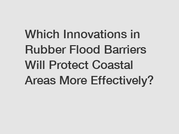 Which Innovations in Rubber Flood Barriers Will Protect Coastal Areas More Effectively?