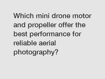 Which mini drone motor and propeller offer the best performance for reliable aerial photography?