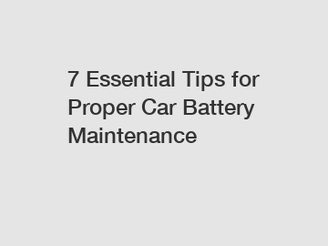 7 Essential Tips for Proper Car Battery Maintenance