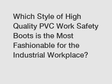 Which Style of High Quality PVC Work Safety Boots is the Most Fashionable for the Industrial Workplace?