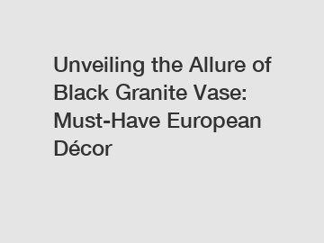 Unveiling the Allure of Black Granite Vase: Must-Have European Décor