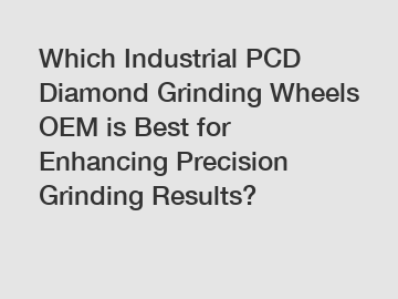 Which Industrial PCD Diamond Grinding Wheels OEM is Best for Enhancing Precision Grinding Results?