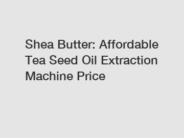 Shea Butter: Affordable Tea Seed Oil Extraction Machine Price