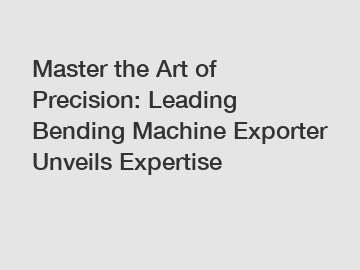 Master the Art of Precision: Leading Bending Machine Exporter Unveils Expertise