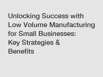 Unlocking Success with Low Volume Manufacturing for Small Businesses: Key Strategies & Benefits
