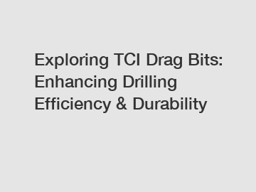 Exploring TCI Drag Bits: Enhancing Drilling Efficiency & Durability