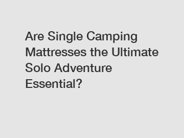 Are Single Camping Mattresses the Ultimate Solo Adventure Essential?