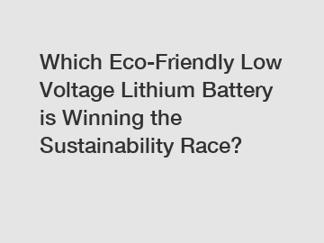 Which Eco-Friendly Low Voltage Lithium Battery is Winning the Sustainability Race?