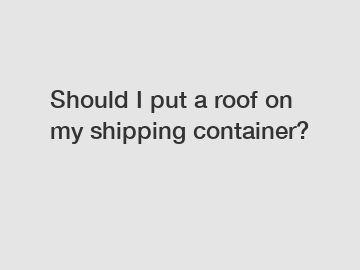Should I put a roof on my shipping container?