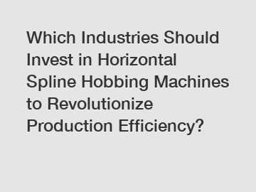 Which Industries Should Invest in Horizontal Spline Hobbing Machines to Revolutionize Production Efficiency?
