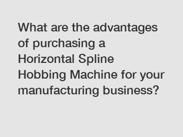 What are the advantages of purchasing a Horizontal Spline Hobbing Machine for your manufacturing business?