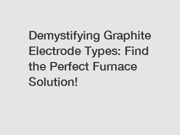 Demystifying Graphite Electrode Types: Find the Perfect Furnace Solution!