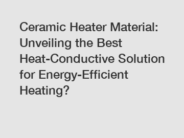 Ceramic Heater Material: Unveiling the Best Heat-Conductive Solution for Energy-Efficient Heating?