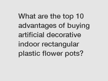 What are the top 10 advantages of buying artificial decorative indoor rectangular plastic flower pots?