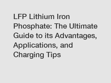 LFP Lithium Iron Phosphate: The Ultimate Guide to its Advantages, Applications, and Charging Tips