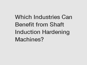 Which Industries Can Benefit from Shaft Induction Hardening Machines?