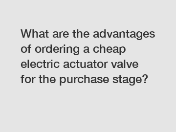 What are the advantages of ordering a cheap electric actuator valve for the purchase stage?