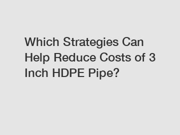 Which Strategies Can Help Reduce Costs of 3 Inch HDPE Pipe?