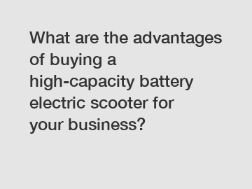 What are the advantages of buying a high-capacity battery electric scooter for your business?