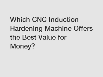 Which CNC Induction Hardening Machine Offers the Best Value for Money?
