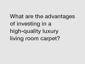 What are the advantages of investing in a high-quality luxury living room carpet?