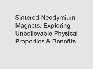 Sintered Neodymium Magnets: Exploring Unbelievable Physical Properties & Benefits