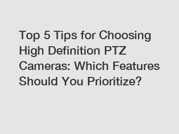 Top 5 Tips for Choosing High Definition PTZ Cameras: Which Features Should You Prioritize?