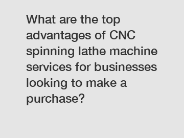 What are the top advantages of CNC spinning lathe machine services for businesses looking to make a purchase?