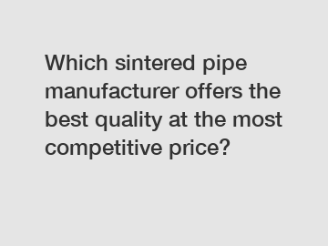 Which sintered pipe manufacturer offers the best quality at the most competitive price?