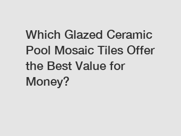 Which Glazed Ceramic Pool Mosaic Tiles Offer the Best Value for Money?
