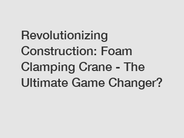 Revolutionizing Construction: Foam Clamping Crane - The Ultimate Game Changer?