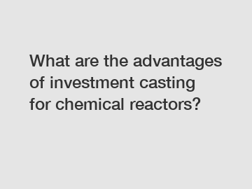 What are the advantages of investment casting for chemical reactors?