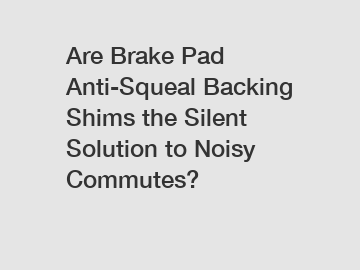 Are Brake Pad Anti-Squeal Backing Shims the Silent Solution to Noisy Commutes?