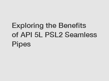 Exploring the Benefits of API 5L PSL2 Seamless Pipes