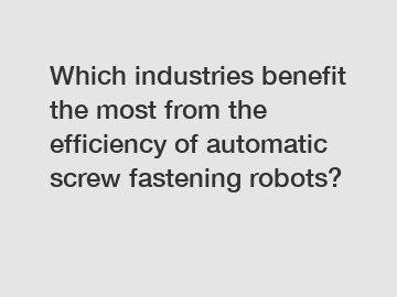 Which industries benefit the most from the efficiency of automatic screw fastening robots?