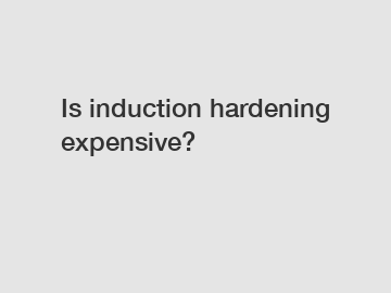 Is induction hardening expensive?