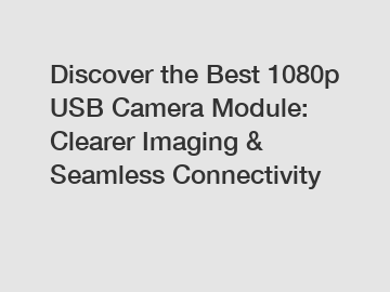 Discover the Best 1080p USB Camera Module: Clearer Imaging & Seamless Connectivity