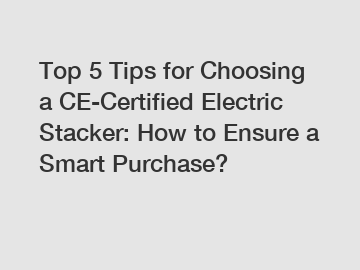 Top 5 Tips for Choosing a CE-Certified Electric Stacker: How to Ensure a Smart Purchase?