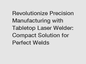 Revolutionize Precision Manufacturing with Tabletop Laser Welder: Compact Solution for Perfect Welds