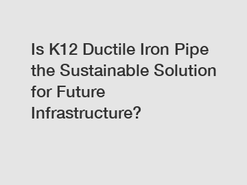 Is K12 Ductile Iron Pipe the Sustainable Solution for Future Infrastructure?