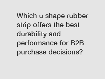 Which u shape rubber strip offers the best durability and performance for B2B purchase decisions?