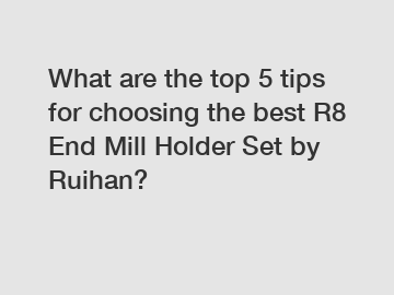 What are the top 5 tips for choosing the best R8 End Mill Holder Set by Ruihan?