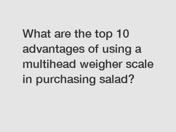 What are the top 10 advantages of using a multihead weigher scale in purchasing salad?