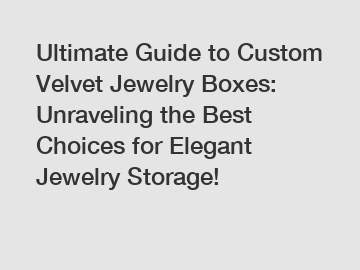 Ultimate Guide to Custom Velvet Jewelry Boxes: Unraveling the Best Choices for Elegant Jewelry Storage!