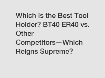 Which is the Best Tool Holder? BT40 ER40 vs. Other Competitors—Which Reigns Supreme?