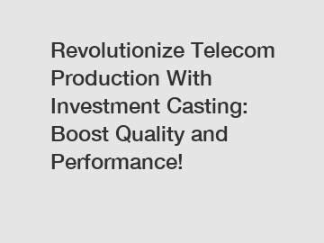 Revolutionize Telecom Production With Investment Casting: Boost Quality and Performance!